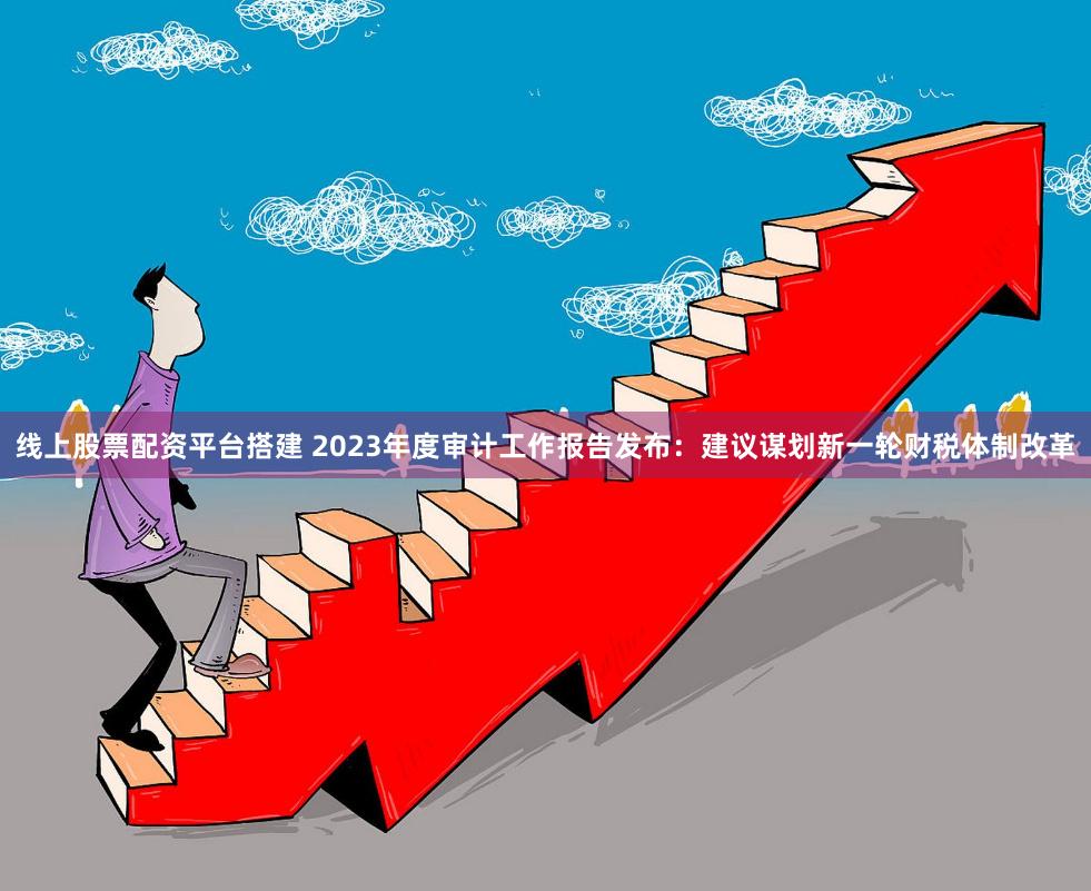 线上股票配资平台搭建 2023年度审计工作报告发布：建议谋划新一轮财税体制改革