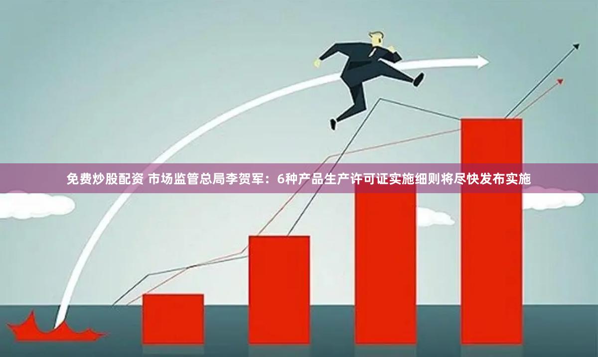免费炒股配资 市场监管总局李贺军：6种产品生产许可证实施细则将尽快发布实施