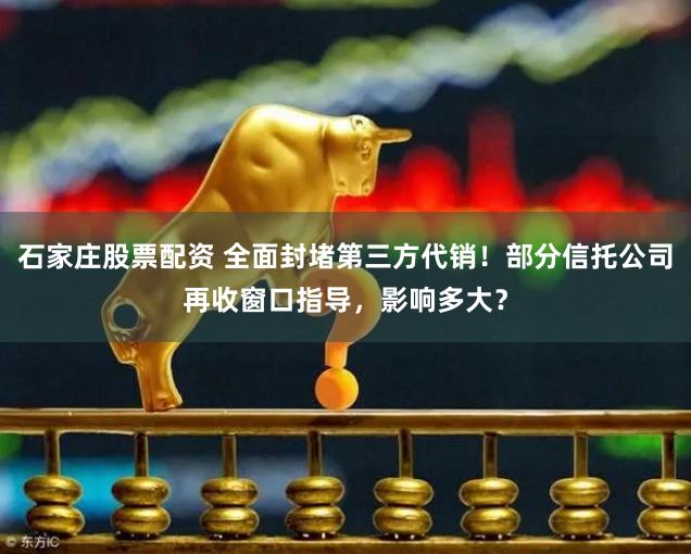 石家庄股票配资 全面封堵第三方代销！部分信托公司再收窗口指导，影响多大？