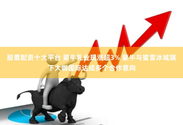 股票配资十大平台 蒙牛乳业现涨超3% 蒙牛与蜜雪冰城旗下大咖国际达成多个合作意向