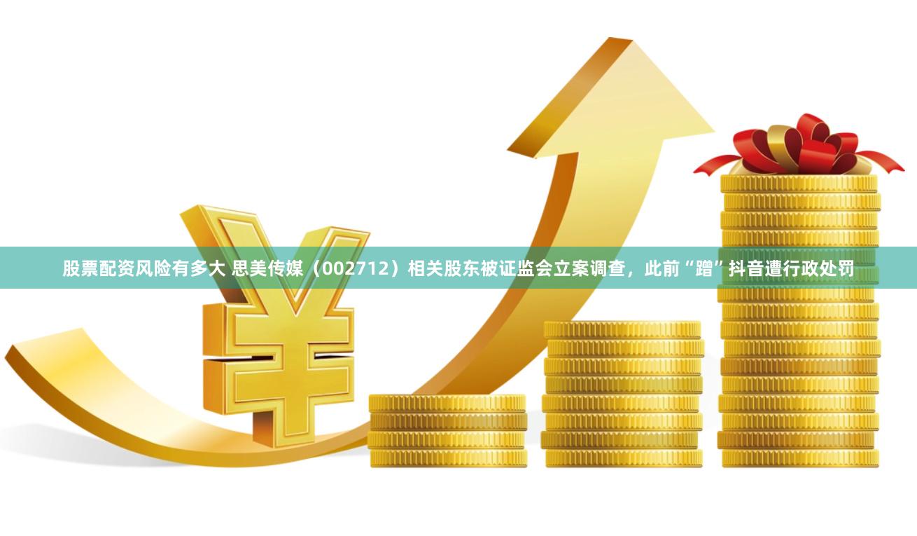 股票配资风险有多大 思美传媒（002712）相关股东被证监会立案调查，此前“蹭”抖音遭行政处罚