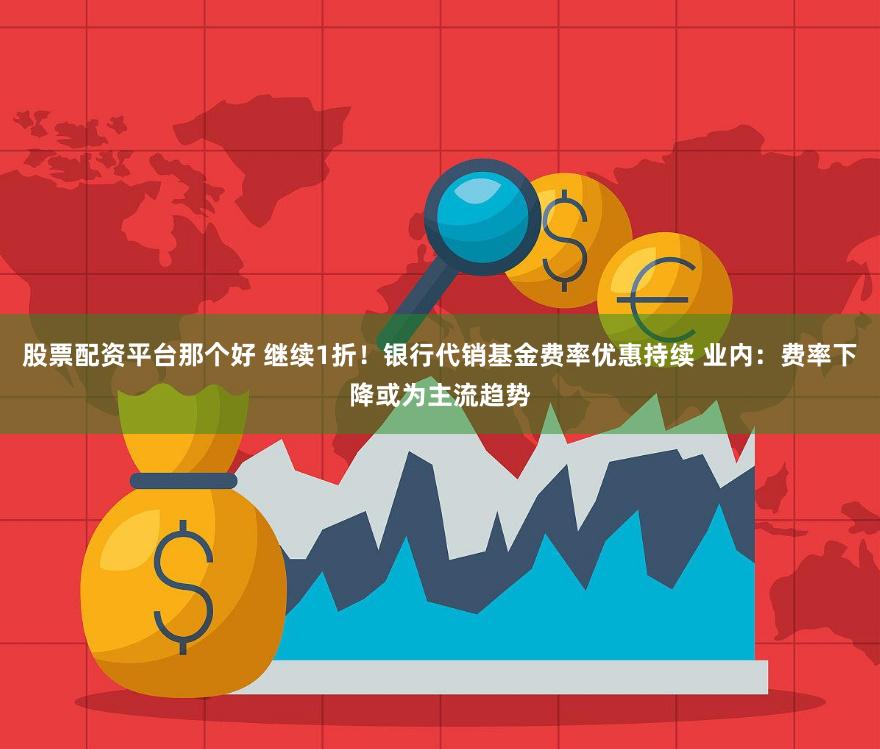 股票配资平台那个好 继续1折！银行代销基金费率优惠持续 业内：费率下降或为主流趋势