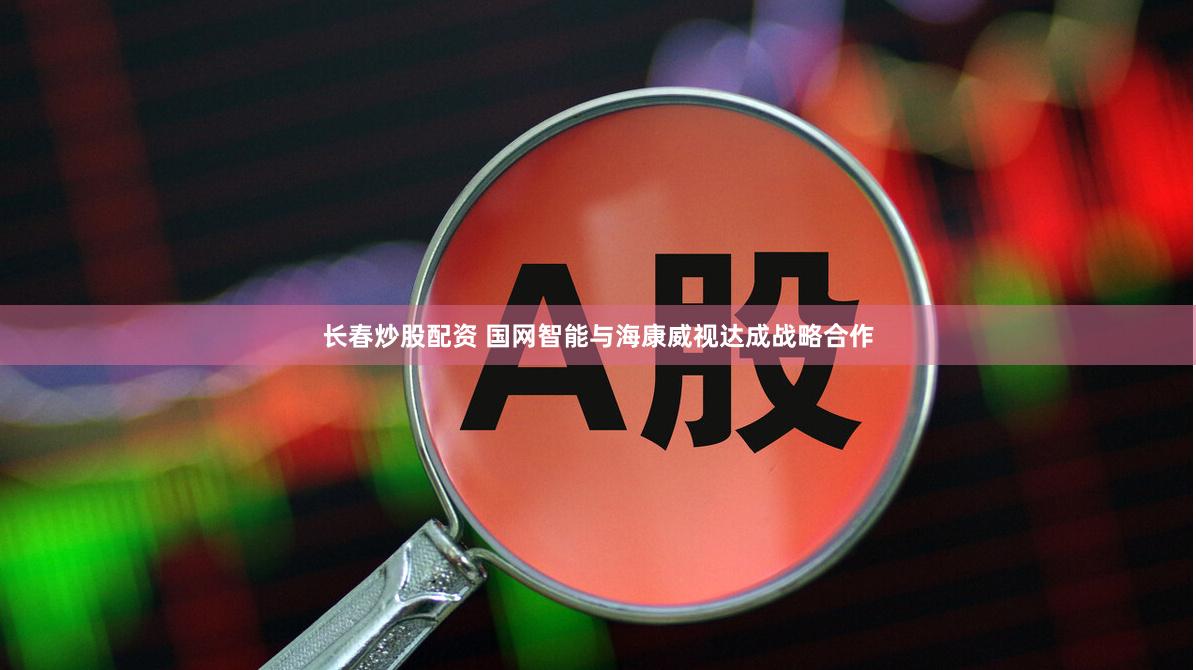 长春炒股配资 国网智能与海康威视达成战略合作