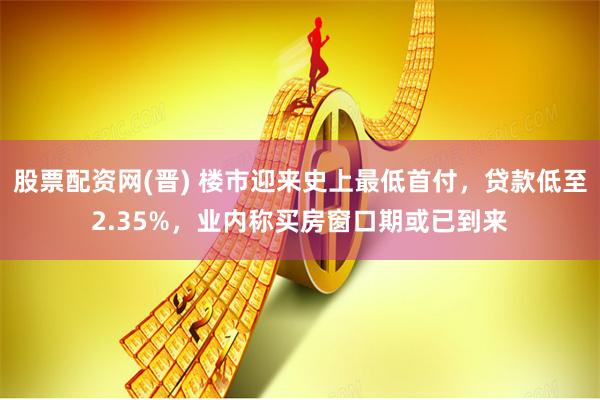 股票配资网(晋) 楼市迎来史上最低首付，贷款低至2.35%，业内称买房窗口期或已到来
