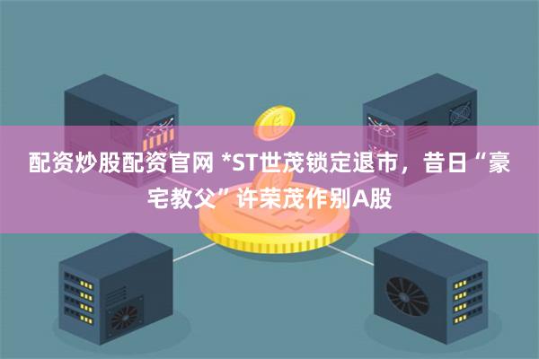 配资炒股配资官网 *ST世茂锁定退市，昔日“豪宅教父”许荣茂作别A股