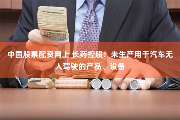 中国股票配资网上 长药控股：未生产用于汽车无人驾驶的产品、设备