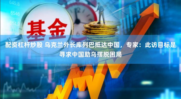 配资杠杆炒股 乌克兰外长库列巴抵达中国，专家：此访目标是寻求中国助乌摆脱困局
