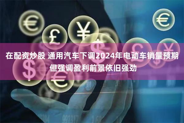 在配资炒股 通用汽车下调2024年电动车销量预期 但强调盈利前景依旧强劲