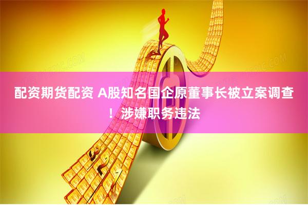 配资期货配资 A股知名国企原董事长被立案调查！涉嫌职务违法