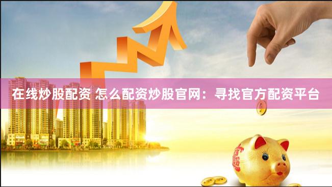在线炒股配资 怎么配资炒股官网：寻找官方配资平台