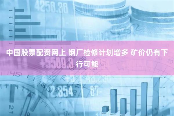 中国股票配资网上 钢厂检修计划增多 矿价仍有下行可能