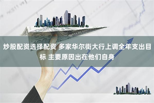 炒股配资选择配资 多家华尔街大行上调全年支出目标 主要原因出在他们自身