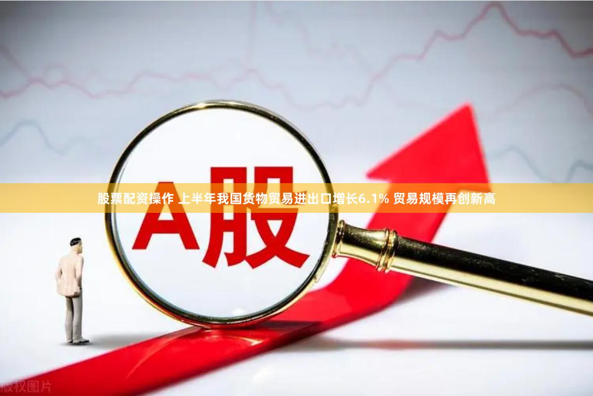 股票配资操作 上半年我国货物贸易进出口增长6.1% 贸易规模再创新高