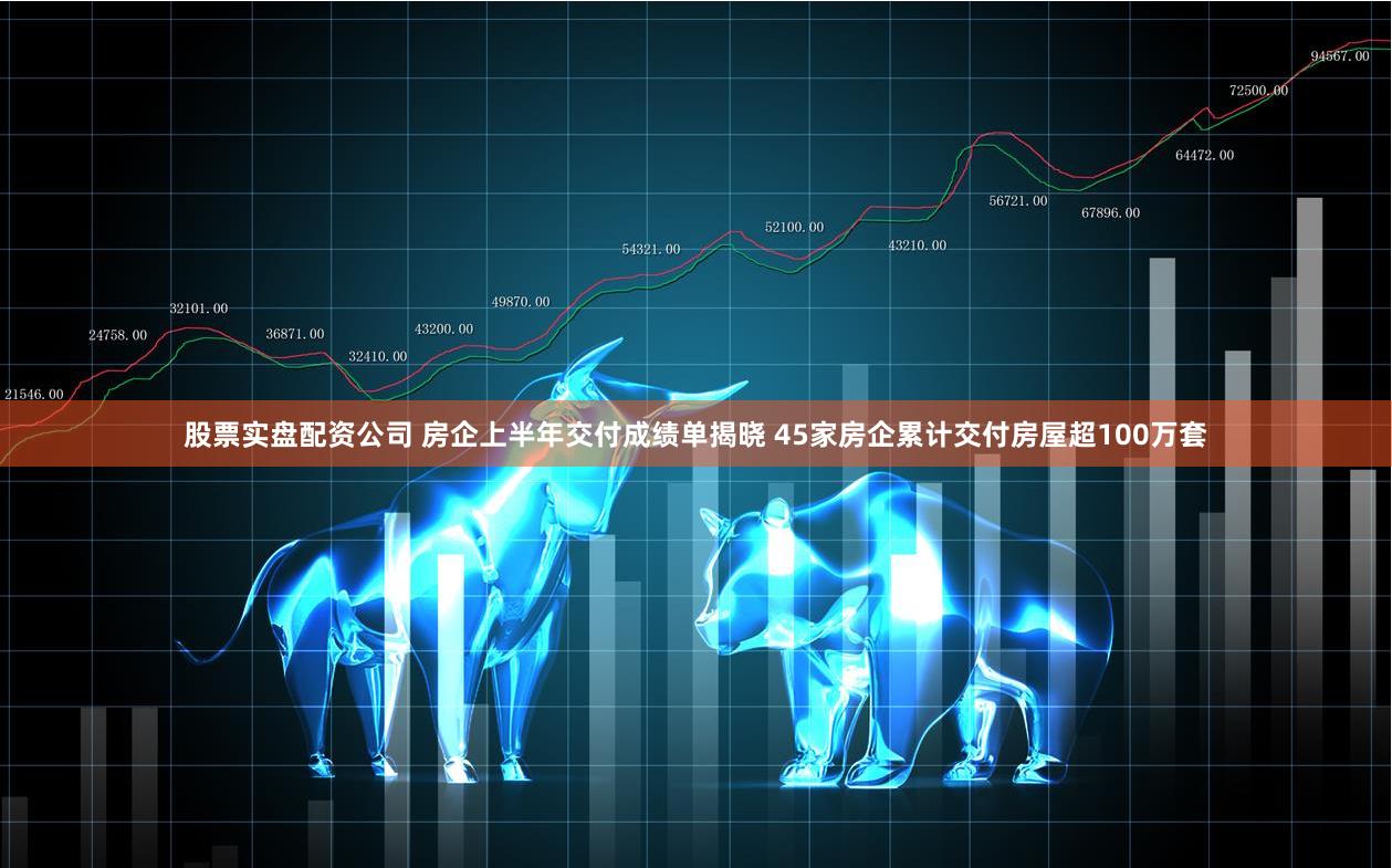 股票实盘配资公司 房企上半年交付成绩单揭晓 45家房企累计交付房屋超100万套