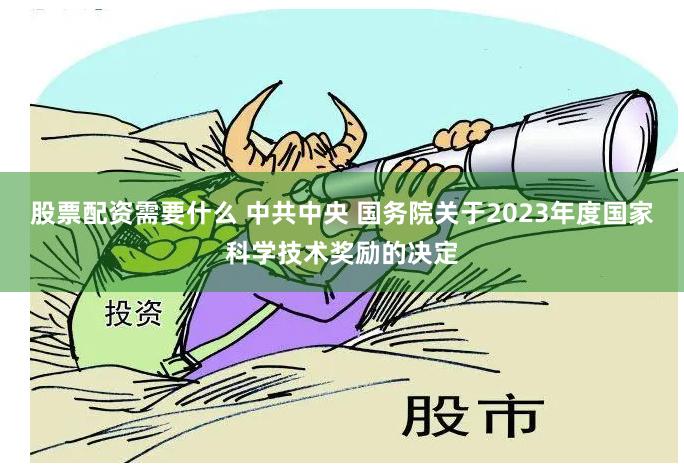股票配资需要什么 中共中央 国务院关于2023年度国家科学技术奖励的决定