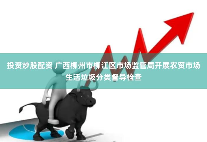 投资炒股配资 广西柳州市柳江区市场监管局开展农贸市场生活垃圾分类督导检查