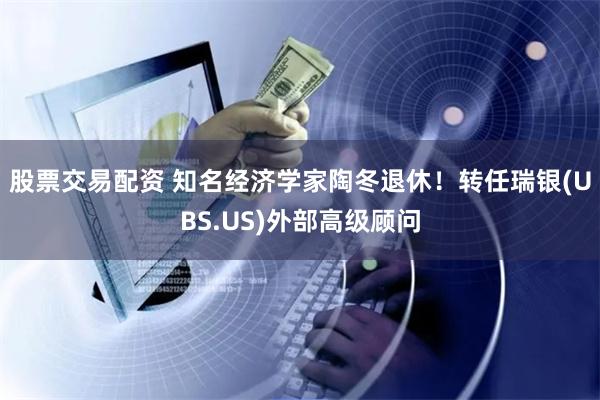 股票交易配资 知名经济学家陶冬退休！转任瑞银(UBS.US)外部高级顾问