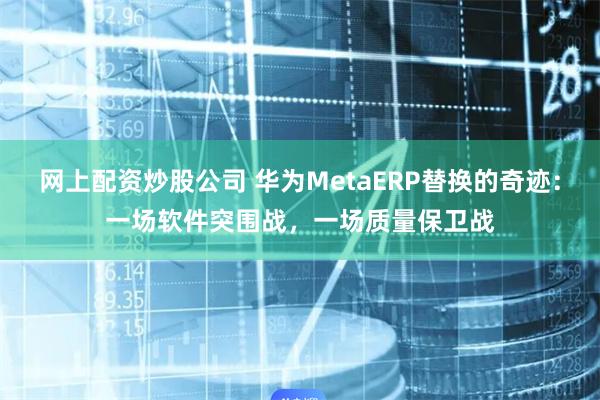 网上配资炒股公司 华为MetaERP替换的奇迹：一场软件突围战，一场质量保卫战