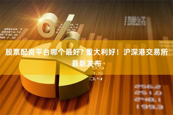 股票配资平台哪个最好? 重大利好！沪深港交易所最新发布