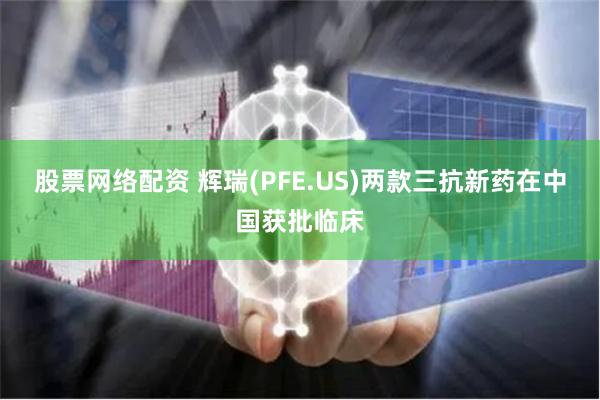股票网络配资 辉瑞(PFE.US)两款三抗新药在中国获批临床