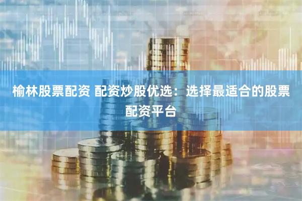榆林股票配资 配资炒股优选：选择最适合的股票配资平台