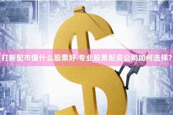 打新配市值什么股票好 专业股票配资公司如何选择？