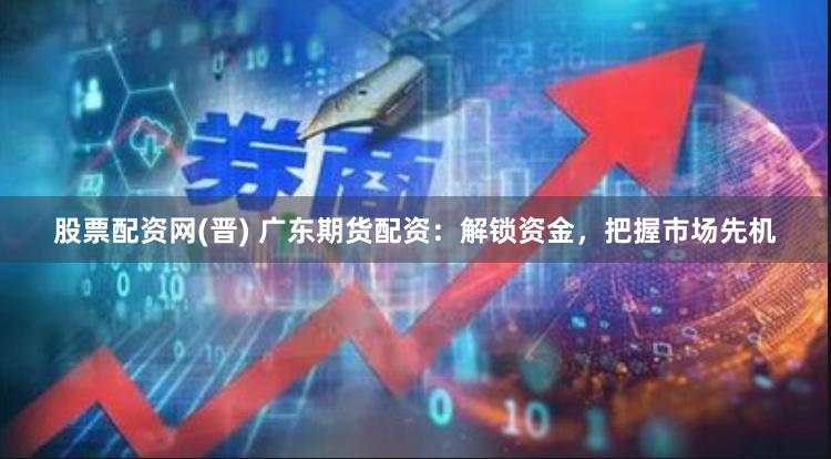 股票配资网(晋) 广东期货配资：解锁资金，把握市场先机