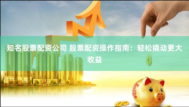知名股票配资公司 股票配资操作指南：轻松撬动更大收益