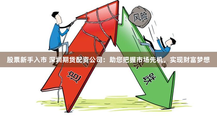 股票新手入市 深圳期货配资公司：助您把握市场先机，实现财富梦想