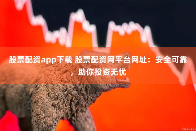 股票配资app下载 股票配资网平台网址：安全可靠，助你投资无忧