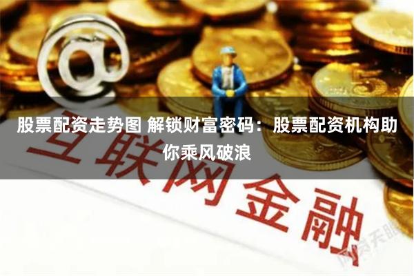 股票配资走势图 解锁财富密码：股票配资机构助你乘风破浪