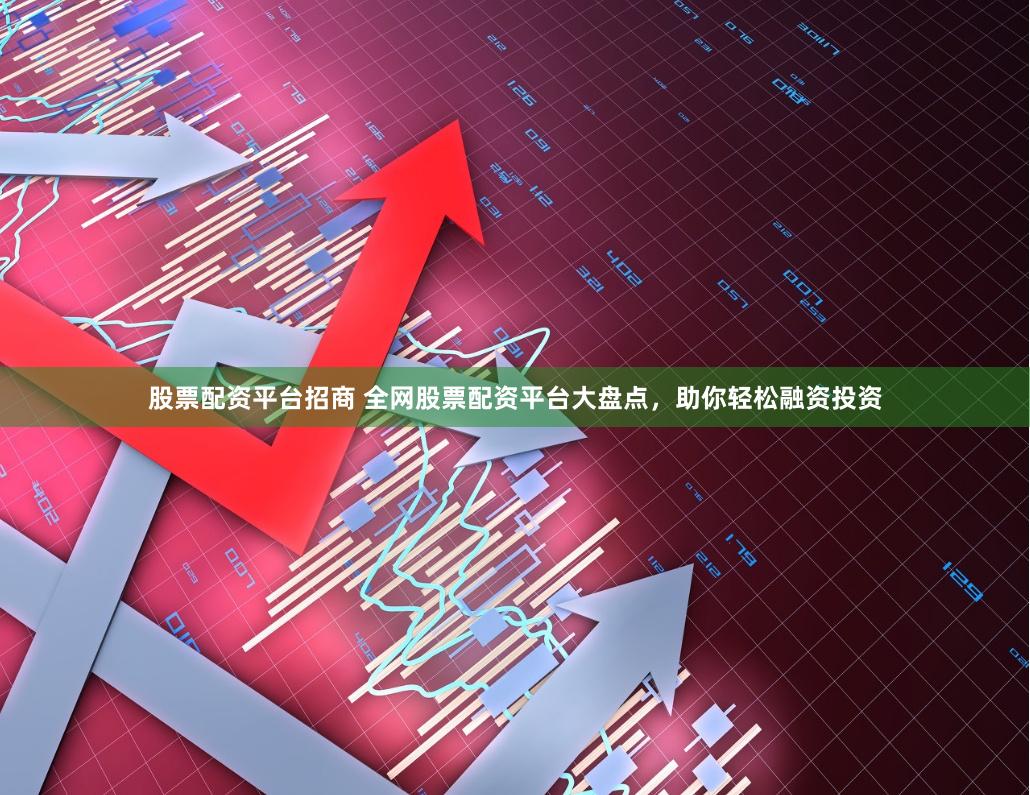股票配资平台招商 全网股票配资平台大盘点，助你轻松融资投资