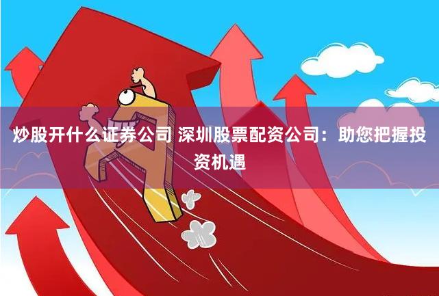 炒股开什么证券公司 深圳股票配资公司：助您把握投资机遇