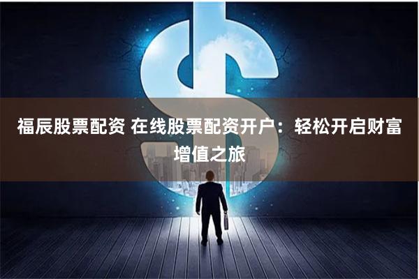 福辰股票配资 在线股票配资开户：轻松开启财富增值之旅