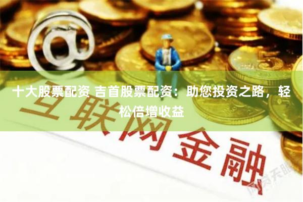 十大股票配资 吉首股票配资：助您投资之路，轻松倍增收益