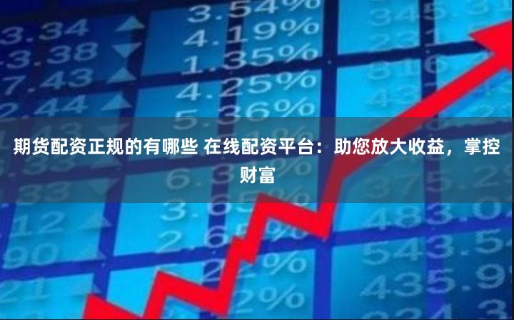 期货配资正规的有哪些 在线配资平台：助您放大收益，掌控财富