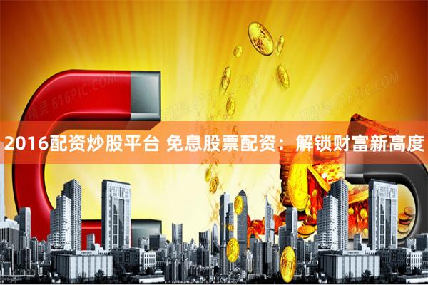 2016配资炒股平台 免息股票配资：解锁财富新高度