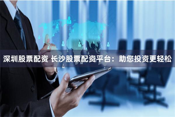 深圳股票配资 长沙股票配资平台：助您投资更轻松