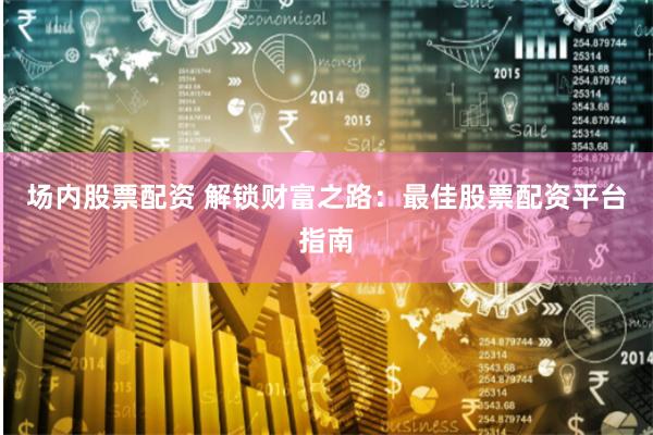 场内股票配资 解锁财富之路：最佳股票配资平台指南