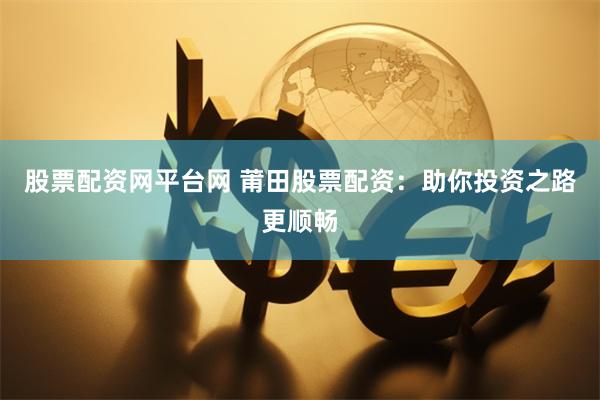 股票配资网平台网 莆田股票配资：助你投资之路更顺畅
