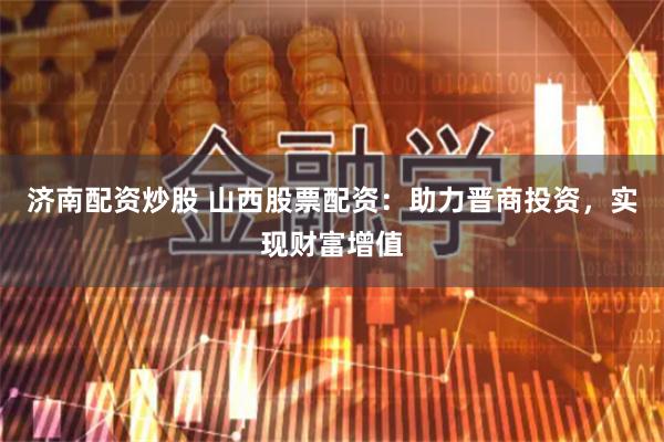 济南配资炒股 山西股票配资：助力晋商投资，实现财富增值