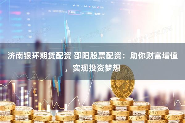 济南银环期货配资 邵阳股票配资：助你财富增值，实现投资梦想