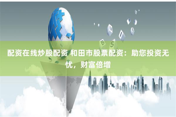 配资在线炒股配资 和田市股票配资：助您投资无忧，财富倍增