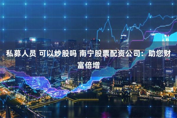 私募人员 可以炒股吗 南宁股票配资公司：助您财富倍增