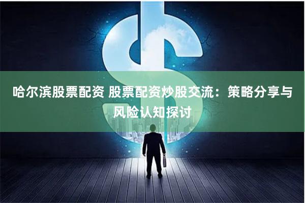 哈尔滨股票配资 股票配资炒股交流：策略分享与风险认知探讨