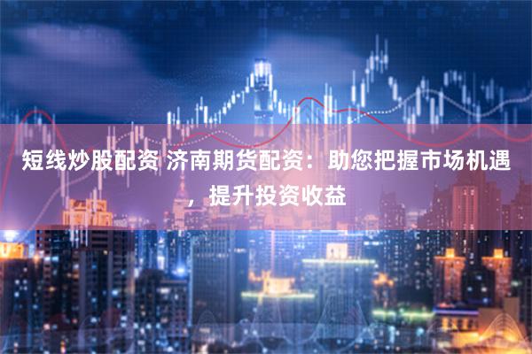 短线炒股配资 济南期货配资：助您把握市场机遇，提升投资收益