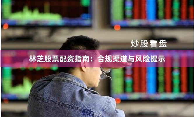 林芝股票配资指南：合规渠道与风险提示
